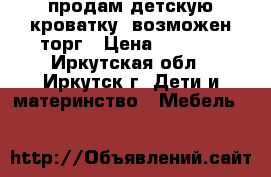 продам детскую кроватку, возможен торг › Цена ­ 2 250 - Иркутская обл., Иркутск г. Дети и материнство » Мебель   